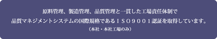 原料管理、製造管理、品質管理と一貫した工場責任体制で品質マネジメントシステムの国際規格であるＩＳＯ９００１認証を取得しています。